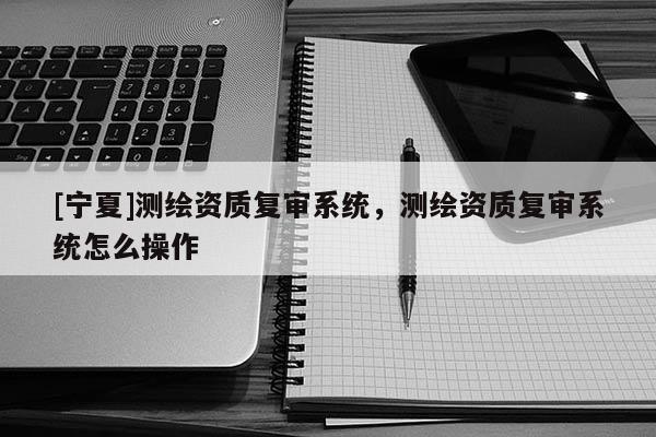 [宁夏]测绘资质复审系统，测绘资质复审系统怎么操作