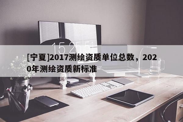 [宁夏]2017测绘资质单位总数，2020年测绘资质新标准