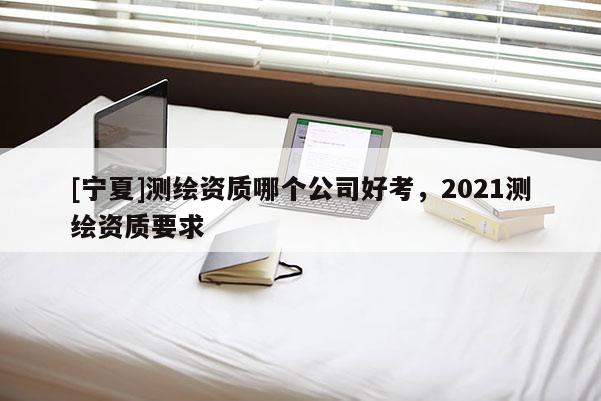 [宁夏]测绘资质哪个公司好考，2021测绘资质要求