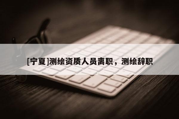 [宁夏]测绘资质人员离职，测绘辞职