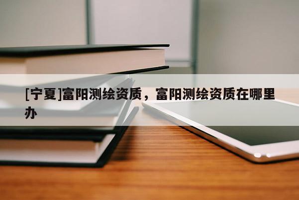 [宁夏]富阳测绘资质，富阳测绘资质在哪里办