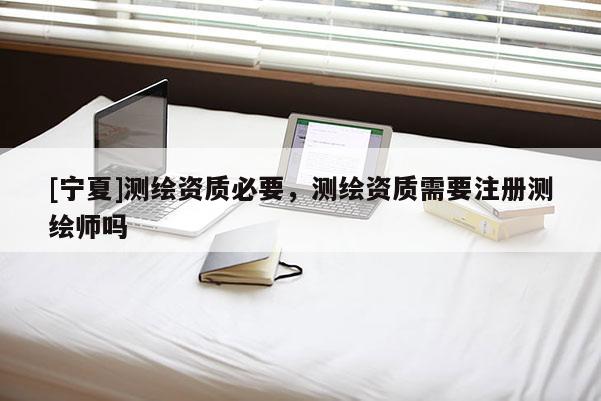 [宁夏]测绘资质必要，测绘资质需要注册测绘师吗