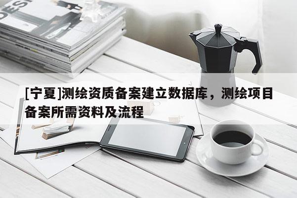 [宁夏]测绘资质备案建立数据库，测绘项目备案所需资料及流程