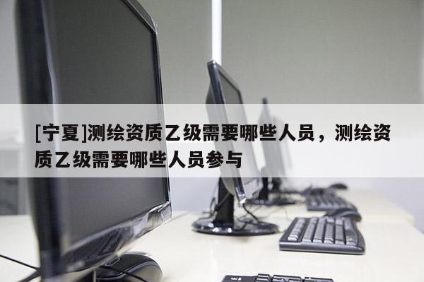 [宁夏]测绘资质乙级需要哪些人员，测绘资质乙级需要哪些人员参与