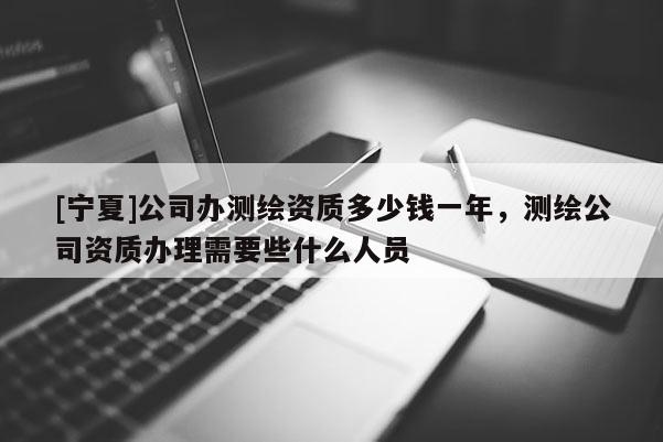 [宁夏]公司办测绘资质多少钱一年，测绘公司资质办理需要些什么人员