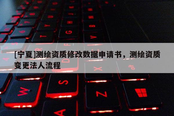 [宁夏]测绘资质修改数据申请书，测绘资质变更法人流程