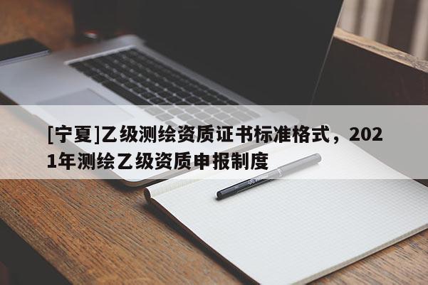 [宁夏]乙级测绘资质证书标准格式，2021年测绘乙级资质申报制度