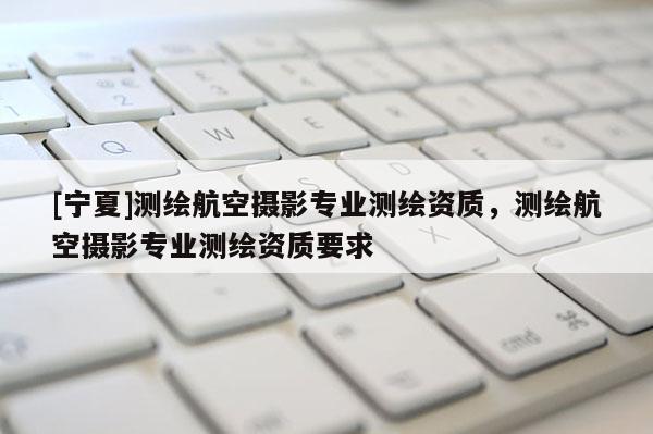 [宁夏]测绘航空摄影专业测绘资质，测绘航空摄影专业测绘资质要求