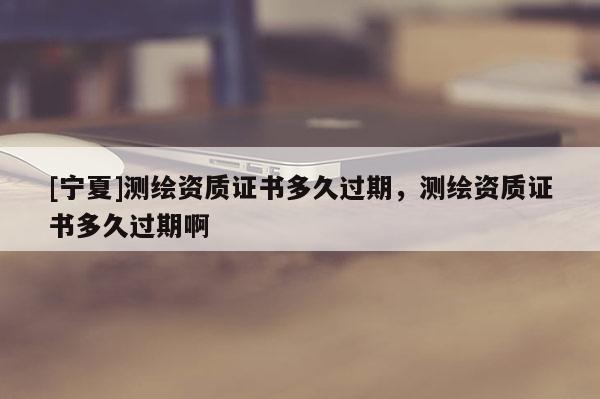 [宁夏]测绘资质证书多久过期，测绘资质证书多久过期啊