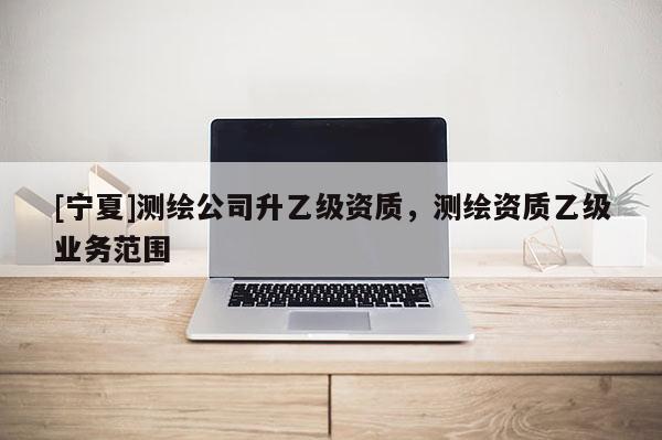 [宁夏]测绘公司升乙级资质，测绘资质乙级业务范围