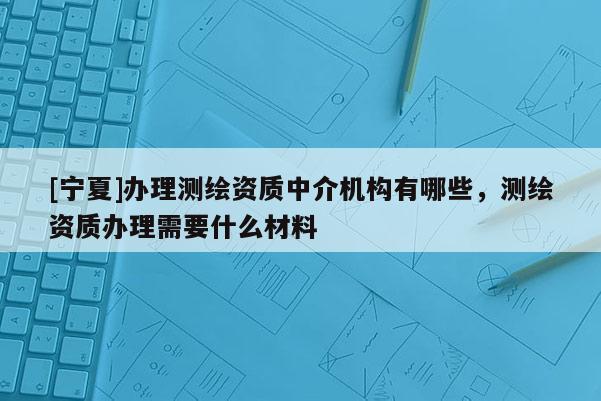 [宁夏]办理测绘资质中介机构有哪些，测绘资质办理需要什么材料