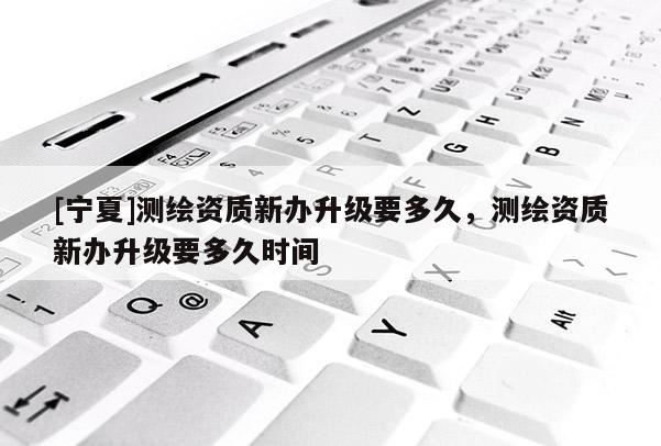 [宁夏]测绘资质新办升级要多久，测绘资质新办升级要多久时间