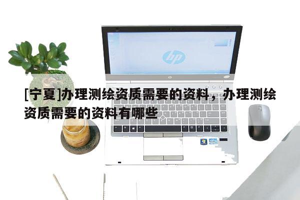 [宁夏]办理测绘资质需要的资料，办理测绘资质需要的资料有哪些