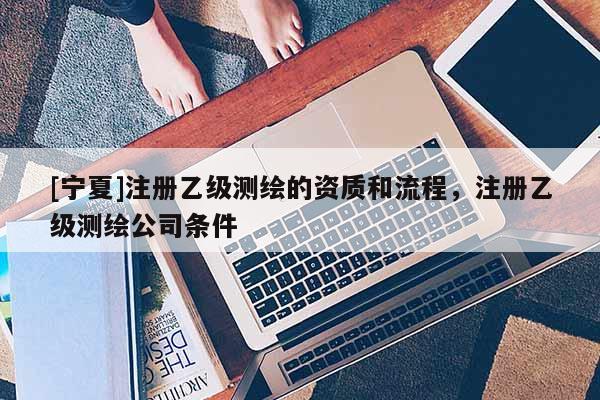 [宁夏]注册乙级测绘的资质和流程，注册乙级测绘公司条件
