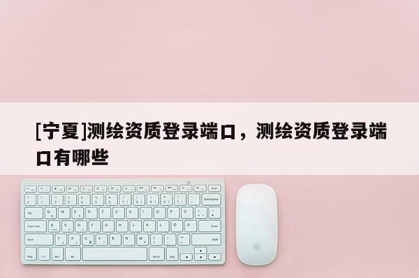 [宁夏]测绘资质登录端口，测绘资质登录端口有哪些