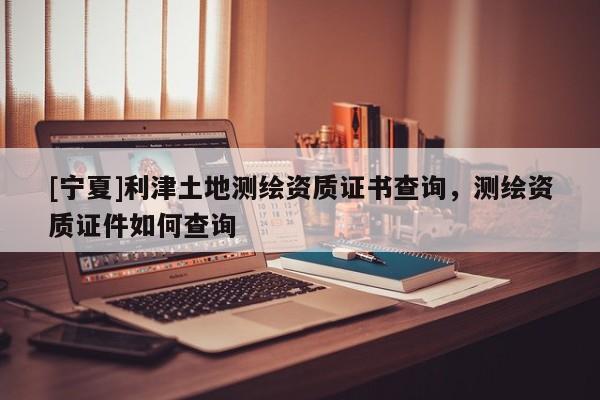 [宁夏]利津土地测绘资质证书查询，测绘资质证件如何查询