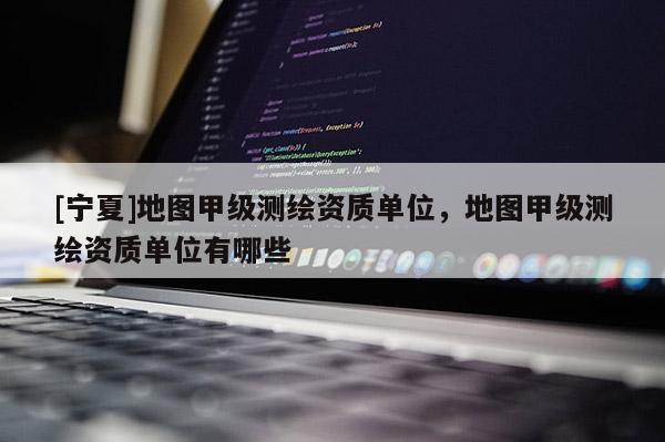 [宁夏]地图甲级测绘资质单位，地图甲级测绘资质单位有哪些