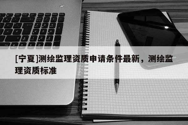 [宁夏]测绘监理资质申请条件最新，测绘监理资质标准