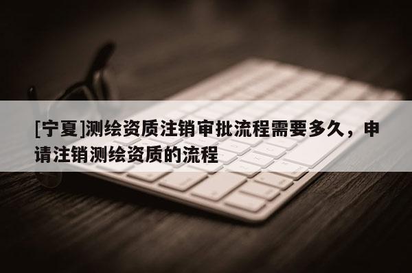[宁夏]测绘资质注销审批流程需要多久，申请注销测绘资质的流程