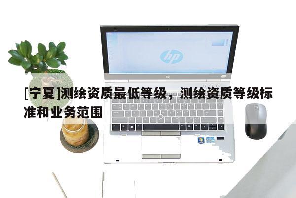 [宁夏]测绘资质最低等级，测绘资质等级标准和业务范围