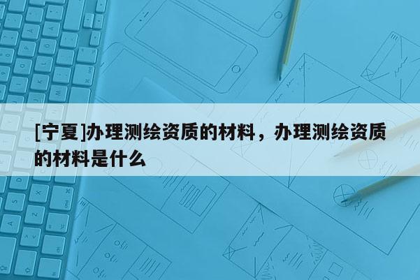 [宁夏]办理测绘资质的材料，办理测绘资质的材料是什么