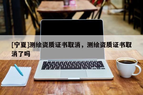 [宁夏]测绘资质证书取消，测绘资质证书取消了吗