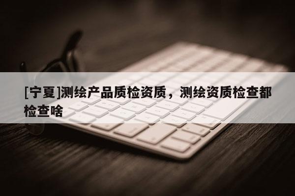 [宁夏]测绘产品质检资质，测绘资质检查都检查啥