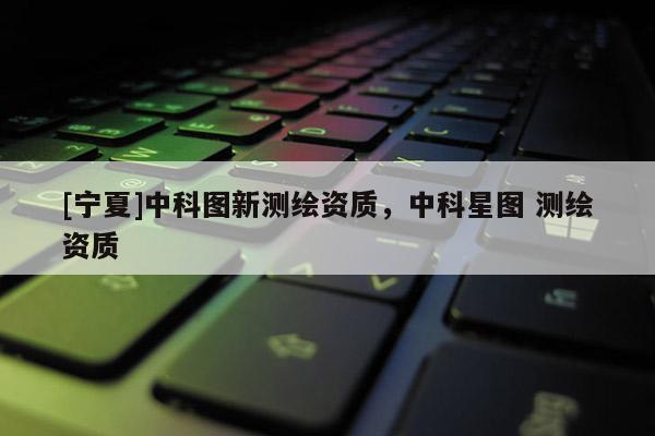 [宁夏]中科图新测绘资质，中科星图 测绘资质