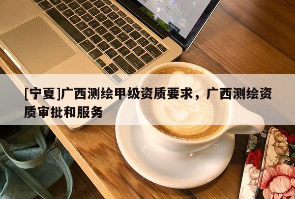 [宁夏]广西测绘甲级资质要求，广西测绘资质审批和服务