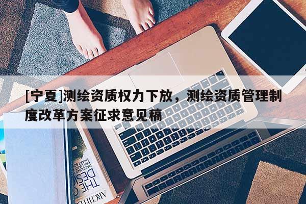 [宁夏]测绘资质权力下放，测绘资质管理制度改革方案征求意见稿