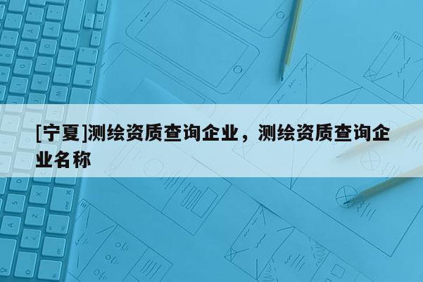 [宁夏]测绘资质查询企业，测绘资质查询企业名称