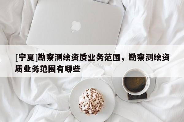 [宁夏]勘察测绘资质业务范围，勘察测绘资质业务范围有哪些