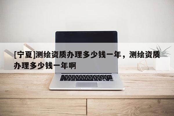[宁夏]测绘资质办理多少钱一年，测绘资质办理多少钱一年啊