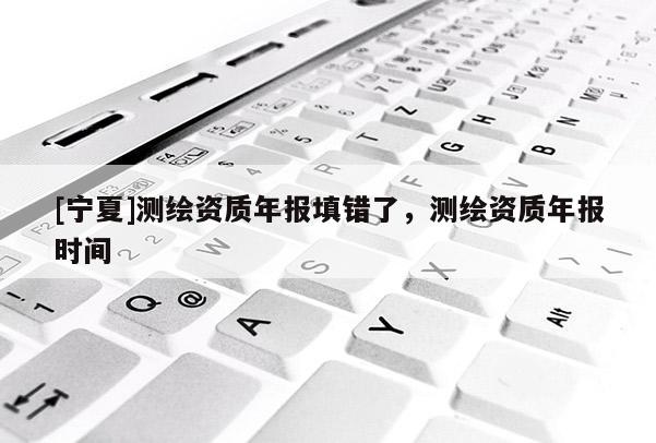 [宁夏]测绘资质年报填错了，测绘资质年报时间