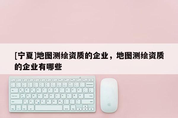 [宁夏]地图测绘资质的企业，地图测绘资质的企业有哪些