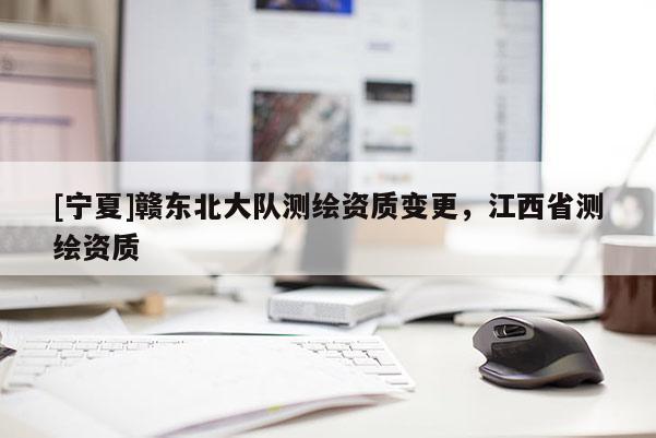 [宁夏]赣东北大队测绘资质变更，江西省测绘资质