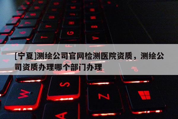 [宁夏]测绘公司官网检测医院资质，测绘公司资质办理哪个部门办理