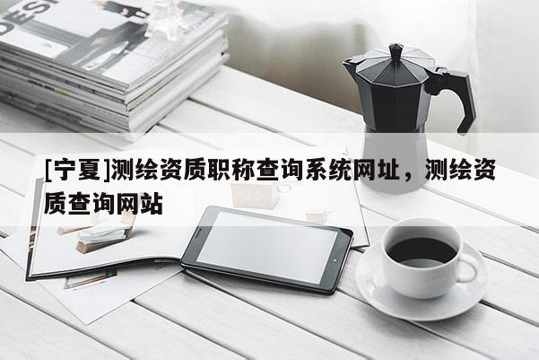 [宁夏]测绘资质职称查询系统网址，测绘资质查询网站