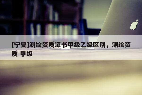 [宁夏]测绘资质证书甲级乙级区别，测绘资质 甲级