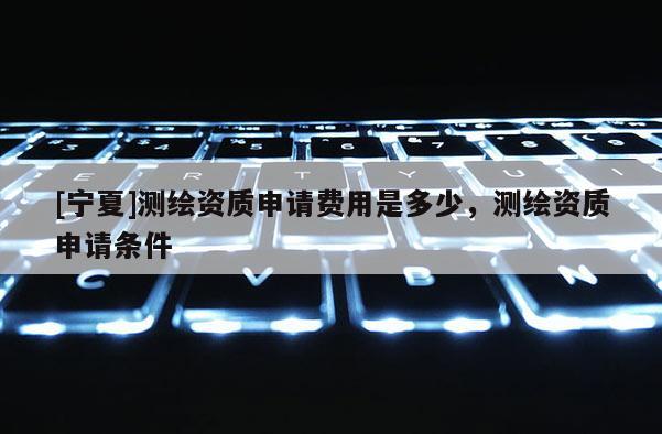 [宁夏]测绘资质申请费用是多少，测绘资质申请条件