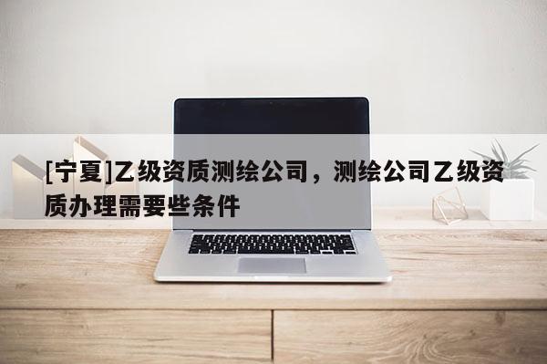 [宁夏]乙级资质测绘公司，测绘公司乙级资质办理需要些条件
