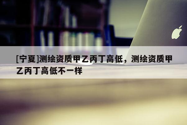 [宁夏]测绘资质甲乙丙丁高低，测绘资质甲乙丙丁高低不一样