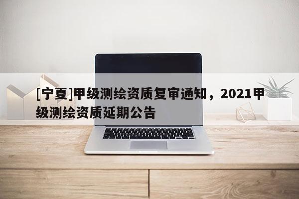 [宁夏]甲级测绘资质复审通知，2021甲级测绘资质延期公告