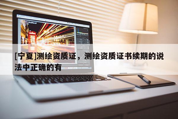 [宁夏]测绘资质证，测绘资质证书续期的说法中正确的有