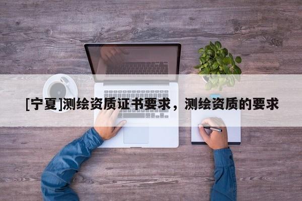[宁夏]测绘资质证书要求，测绘资质的要求