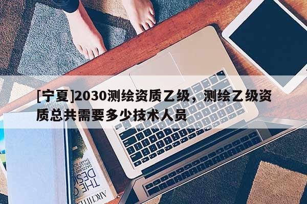[宁夏]2030测绘资质乙级，测绘乙级资质总共需要多少技术人员