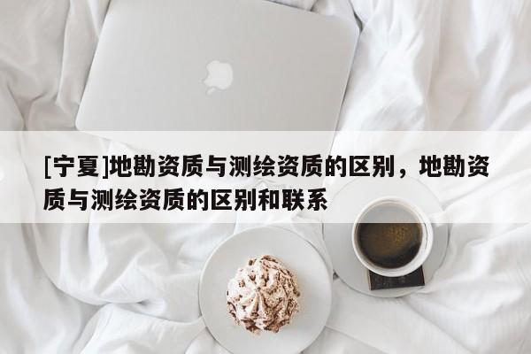 [宁夏]地勘资质与测绘资质的区别，地勘资质与测绘资质的区别和联系