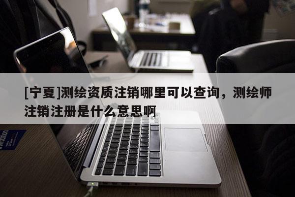 [宁夏]测绘资质注销哪里可以查询，测绘师注销注册是什么意思啊