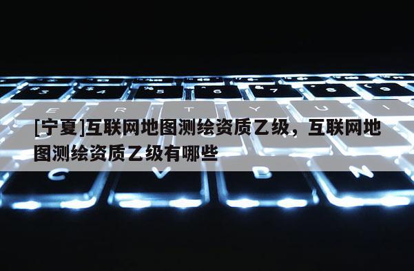 [宁夏]互联网地图测绘资质乙级，互联网地图测绘资质乙级有哪些