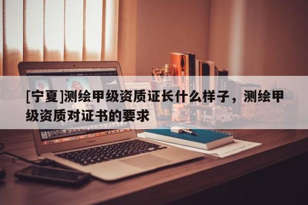 [宁夏]测绘甲级资质证长什么样子，测绘甲级资质对证书的要求